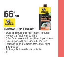 66,90  BARDAHL  nettoyant  F.AP& Turt  BARDAHL  NETTOYANT FAP & TURBO  • Brûle et détruit plus facilement les suies retenues à l'intérieur du filtre.  Evite l'encrassement des filtres à particules Evi