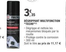 TECH  pant utifonction  3,35  DÉGRIPPANT MULTIFONCTION "TECH9"(¹)  • Dégrippe et nettoie les mécanismes bloqués par la rouille  • Protège contre la corrosion  • 300 ml  Soit le litre au prix de 11,17 