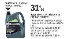 conforme à la norme  renault rn0720  arnot  31,90  huile 100% synthèse 5w30 fap c4 "tech9"  pour moteur essence et diesel avec un filtre à particules (fap) .5l  soit le litre au prix de 6,38 € existe 