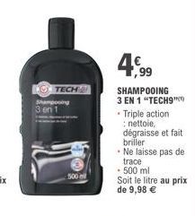 O TECH  Shampooing 3 en 1  500 mil  4,99  SHAMPOOING 3 EN 1 "TECH9"  • Triple action nettoie, dégraisse et fait briller • Ne laisse pas de trace  • 500 ml  Soit le litre au prix de 9,98 € 