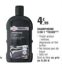 o tech  shampooing 3 en 1  500 mil  4,99  shampooing 3 en 1 "tech9"  • triple action nettoie, dégraisse et fait briller • ne laisse pas de trace  • 500 ml  soit le litre au prix de 9,98 € 