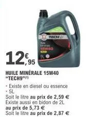 12,95  huile minérale 15w40 "tech9")  - existe en diesel ou essence . 5l  soit le litre au prix de 2,59 € existe aussi en bidon de 2l au prix de 5,73 €  soit le litre au prix de 2,87 € 