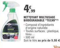 4€99  NETTOYANT MULTIUSAGE BIODEGRADABLE "TECH9""  Composé d'ingrédients d'origine naturelle  Toutes surfaces: plastique, tissu...  - 500 ml  Soit le litre au prix de 9,98 € 