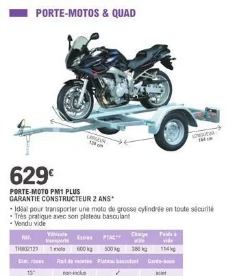 porte-motos & quad  629€  porte-moto pm1 plus  garantie constructeur 2 ans*  ref. tr802121  largeur 130 cm  • idéal pour transporter une moto de grosse cylindrée en toute sécurité • très pratique avec