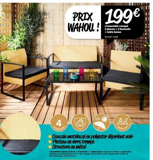 4 personnes  prix 199€ wahou!  uv  deperlant  coussin matelassé en polyester déperlant noir  plateau en verre trempé structure en métal  l'ensemble canapé 2 places + 2 fauteuils + 1 table basse. struc