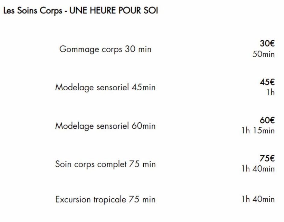 Les Soins Corps - UNE HEURE POUR SOI  Gommage corps 30 min  Modelage sensoriel 45min  Modelage sensoriel 60min  Soin corps complet 75 min  Excursion tropicale 75 min  30€  50min  45€  1h  60€  1h 15mi