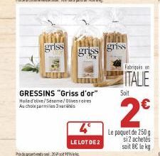 griss  Pada 2  GRESSINS "Griss d'or"  Huile d'olive/Sésame/Olives rares Au choix parmi les 3 varis  griss  4°  LE LOT DE 2  griss  Fabriqués en  ITALIE  Soit  2€  Le paquet de 250g si2 achetés soit 8€