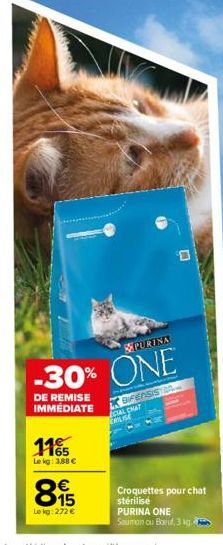 PURINA  -30% ONE  DE REMISE IMMÉDIATE  1165  Le kg: 3,88 €  815  Le kg: 272 €  BFENSIS  CIAL CHAT ERILISE  D  Croquettes pour chat stérilisé  PURINA ONE  Saumon ou Boeuf, 3 kg 