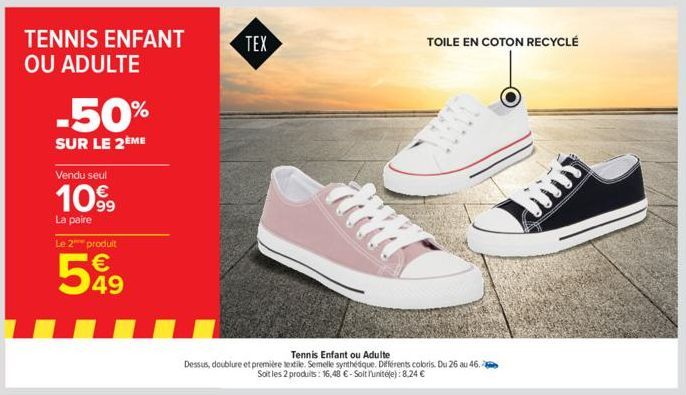 TENNIS ENFANT  OU ADULTE  -50%  SUR LE 2ÈME  Vendu seul  1099  La paire  Le 2 produit  599  49  TEX  TOILE EN COTON RECYCLE  Tennis Enfant ou Adulte  Dessus, doublure et première textile. Semelle synt