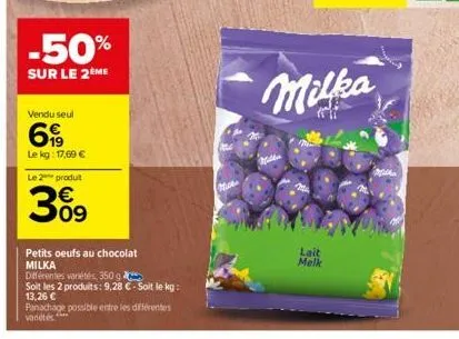 -50%  sur le 2ème  vendu seul  69  le kg: 17,69 €  le 2 produit  309  petits oeufs au chocolat milka  différentes variétés, 350 g  soit les 2 produits: 9,28 €-soit le kg: 13,26 €  panachage possible e