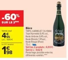 -60%  sur le 2  vondu soul  495  lel: 6,60€  le produ  198  bière  tripel karmeliet ou kwak tripel  tripel karmeliet 8,4% vol.  kwak ambree 8,4% vol.  kwak blonde 7,4%vol, kwak rouge bol  75 cl  soit 