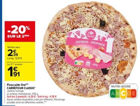 -20%  SUR LE 2ÈME  Vendu seul  299  Lekg: 5,31€  Le 2 produit  191  €  Pizza pâte fine  CARREFOUR CLASSIC Jambon fromage  et Jambon champignons, 450 g.  Soit les 2 produits: 4,30 €-Soit le kg: 4,78 € 