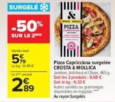surgelé  -50%  sur le 2m  vendu sel  5%  le kg: 12.45€  le 2 produit  289  &  choco  pizza  pizza capricciosa surgelée crosta & mollica jambon, artichaut et olives, 465 g. soit les 2 produits: 8,68 € 