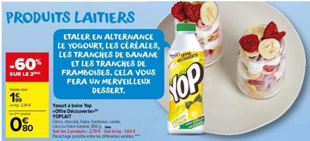 PRODUITS LAITIERS  -60%  SUR LE 2 ME  Vendu seul  19⁹9  Le kg: 2,34 €  Le 2 produt  080  ETALER EN ALTERNANCE LE YOGOURT, LES CÉRÉALES, LES TRANCHES DE BANANE ET LES TRANCHES DE FRAMBOISES. CELA VOUS 