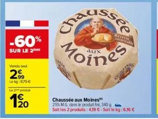 -60%  sur le 2 me  vendu soul  299  le kg: 879 €  le 2 produt  20  recette inimitable  moines  chaussée aux moines™ 25% m.g. dans le produit fini, 340 g soit les 2 produits: 4,19 €-soit le kg: 6,16 € 