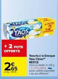 yas  + 2 pots offerts  nem  yaos  265  le kg: 3,53 €  4 pots  +2  offerts  yaourts à la grecque yaos citron nestlé  citron ou vanille 4 x 125g +2x125g offerts.  autres variétés disponibles à des prixx