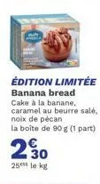 édition limitée banana bread  cake à la banane, caramel au beurre salé, noix de pécan la boîte de 90 g (1 part)  230  25 le kg 