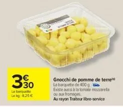 330  la barquette lokg: 8,25 €  coney  a 20  gnocchi de pomme de terre la barquette de 400 g. existe aussi à la tomate mozzarella  ou aux fromages,  au rayon traiteur libre-service 