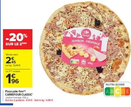 -20%  sur le 2ème  vendu seul  45 lekg: 5,44 €  le 2 produit  € 196  pizza pâte fine  carrefour classic  jambon fromage, 450 g.  soit les 2 produits: 4,41 € - soit le kg: 4,90 €  450g  classic jambon-