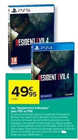 18  1- PS5  RESIDENT EVIL 4  PS4  €  4995  Le jeu  RESIDENT EVIL 4  CAPCOR  Jeu "Resident Evil 4 Remake" pour PS5 ou PS4  Six ans se sont écoulés depuis la catastrophe biologique de Raccoon City L'age