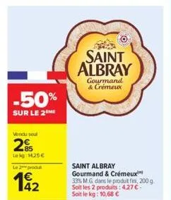 -50%  sur le 2 me  vendu sout  2%  lekg: 1425 €  le 2 produt  142  saint albray  saint albray gourmand & crémeux 33% m.g. dans le produit fini, 200 g. soit les 2 produits: 4,27 € soit le kg: 10,68 €  