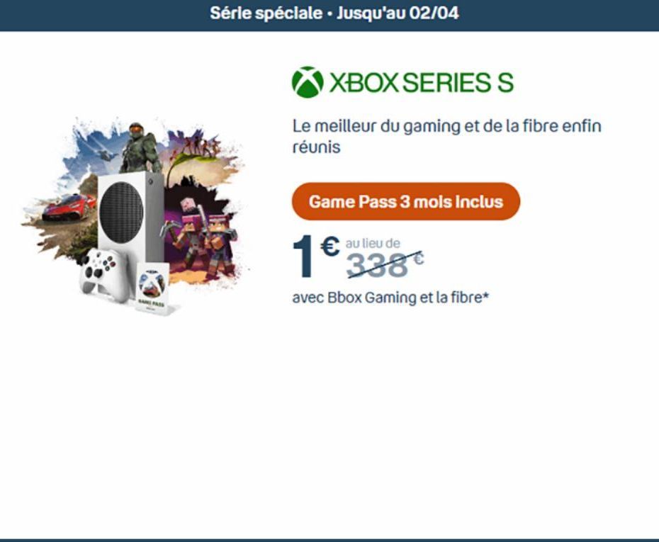 Série spéciale. Jusqu'au 02/04  XBOX SERIES S  Le meilleur du gaming et de la fibre enfin réunis  Game Pass 3 mois inclus  1€  € au lieu de 338  avec Bbox Gaming et la fibre*  