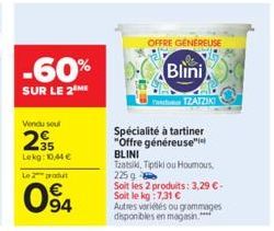 -60%  SUR LE 2M  Vendu sour  295  Lekg: 10,44€  Le 2 produ  094  OFFRE GENEREUSE  Blini  TZATZIKI  Spécialité à tartiner "Offre généreuse" BLINI Tzatsik, Tiptikou Houmous. 225 g  Soit les 2 produits: 