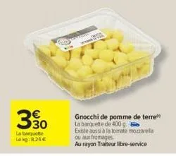 330  la barquette lokg: 8,25 €  coney  a 20  gnocchi de pomme de terre la barquette de 400 g. existe aussi à la tomate mozzarella  ou aux fromages,  au rayon traiteur libre-service 