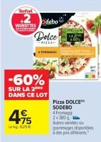 tefal  +2  vignettes  495  le kg: 6,25 €  odebo  dolce  pizza  -60%  sur la 2eme dans ce lot  formaggi g  parmesan  2tme a 60%  pizza dolce sodebo 4 fromagg 2x380 g-autres variétés ou grammages dispon