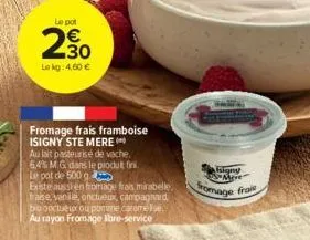 le pot  2.30  le kg: 4,60 €  n  fromage frais framboise isigny ste mere  au lait pasteurise de vache. 64% m.g dans le produkt fini. le pot de 500 g.  existe aussi en fromage frais mirabelle. fraise, v