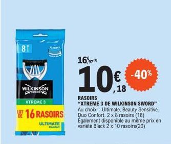 81  VIV  WILKINSON SWORD  XTREME 3  16 RASOIRS  ULTIMATE  16,97  10%  RASOIRS  "XTREME 3 DE WILKINSON SWORD" Au choix Ultimate, Beauty Sensitive, Duo Confort. 2 x 8 rasoirs (16) Également disponible a