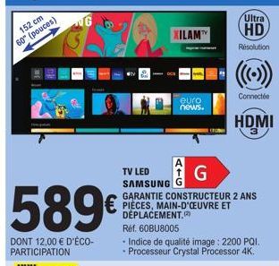 152 cm  60° (pouces)  589€  DONT 12,00 € D'ÉCO- PARTICIPATION  NG  XILAM  euro  news.  A  TV LED SAMSUNG  G  GARANTIE CONSTRUCTEUR 2 ANS PIÈCES, MAIN-D'ŒUVRE ET DÉPLACEMENT.  Ultra  HD  Résolution  Ré