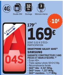 4G  6,5(pouces)  3  Go  Double SIM Stockage Mémoire interne  04S  32  Go  179€  169€  DONT 0,02 € D'ÉCO-PARTICIPATION  -10€  SMARTPHONE GALAXY A04S¹²) SAMSUNG  GARANTIE CONSTRUCTEUR 2 ANS PIÈCES ET MA