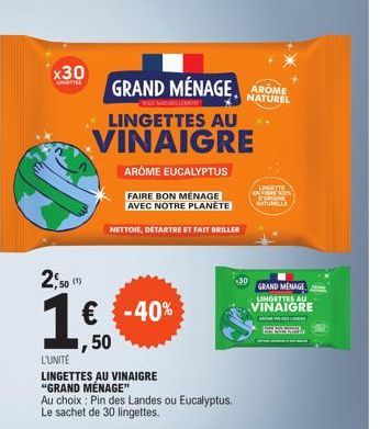 x30  (1)  LINGETTES AU VINAIGRE  2,50  1€ -40%  GRAND MÉNAGE AROME  NATUREL  L'UNITÉ LINGETTES AU VINAIGRE "GRAND MÉNAGE" Au choix: Pin des Landes ou Eucalyptus. Le sachet de 30 lingettes.  AROME EUCA