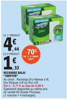 le 1 produit  4€  ,44 le 2* produit  1  ,33  recharge balai "swiffer"  new dena  swiffer  18  -70%  sur le 20 produit achete  newer  swiffer dry  au choix : recharge dry febreze x18, dry parquet x16 o