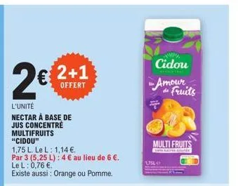 2€ 2+1  offert  l'unité nectar à base de jus concentré multifruits  "cidou"  1,75 l. le l: 1,14 €.  par 3 (5,25 l): 4 € au lieu de 6 €. le l: 0,76 €.  existe aussi : orange ou pomme.  cidou amour  da 
