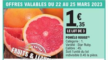 OFFRES VALABLES DU 22 AU 25 MARS 2023  1  1,35  LE LOT DE 3 POMÉLO ROUGE Catégorie : 1. Variété: Star Ruby. Calibre: 45.  Soit l'unité du lot indivisible 0.45 la pièce. 