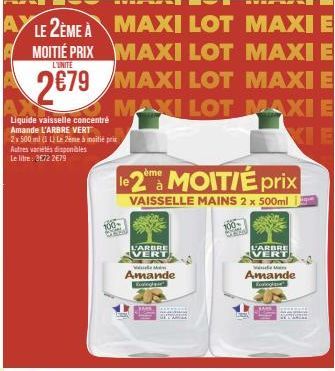 W  LE 2ÈME À  MAXI LOT MAXI E  MOITIÉ PRIX  MAXI LOT MAXI E  L'UNITE  2€79 MAXI LOT MAXI E  MAXI LOT MAXI E  Liquide vaisselle concentré Amande L'ARBRE VERT  2x 500 ml (1 L) Le 2ème à moitié prix Autr