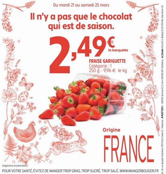 Du mardi 21 au samedi 25 mars  Il n'y a pas que le chocolat qui est de saison.  ,49€  la barquette  FRAISE GARIGUETTE Catégorie : 1 250 g - 9,96 € le kg  Origine  FRANCE  (Suggestions de présentation)