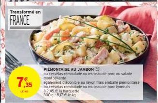 Transformé en  FRANCE  7,35  LEND  PIEMONTAISE AU JAMBON  ou cervelas remoulade ou museau de porc ou salade montbéliarde  également disponible au rayon frais emballé piémontaise  ou cervelas remoulade