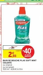 -3%  colgate  plax  300  l'unite  -40  de remise diate  2,03  bain de bouche plax soft mint colgate  ou original  ou ice splash  500 ml - 4,06 € le litre 