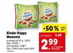 kinder  happy  kinder happy moments  le produit de 231 g: 5,99 € (1kg=25,93€)  les 2 produits: 8,98 € (lkg-19,44 €) soit l'unité 4,49 € 5000  happy  -50%  le produit 5.99  2.99  sur le  2m  le produit