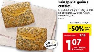 Cat sur place  Pain spécial graines céréales"  Le produit de 750 g: 2,15 € (1 kg = 2,87 €) Les 2 produits: 3,22 € (1 kg =2,15 €)  soit l'unité 1,61 €  2779  Dum 29/03 mar 04/04  -50%  LEY" PRODUIT  SU