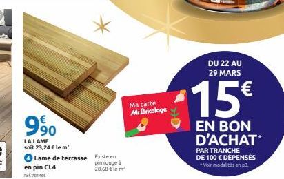 €  990  LA LAME soit 23,24 € le m²  en pin CL4  Ref. 701465  Lame de terrasse  Existe en  pin rouge à 28,68 € le m²  Ma carte Mr Bricolage  DU 22 AU 29 MARS  15€  EN BON D'ACHAT*  PAR TRANCHE DE 100 €