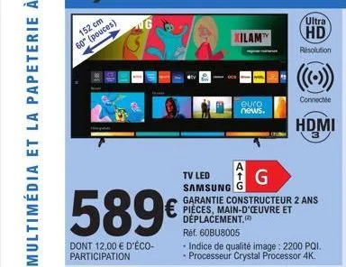 152 cm  60° (pouces)  589€  dont 12,00 € d'éco- participation  ng  xilam  euro  news.  a  tv led samsung  g  garantie constructeur 2 ans pièces, main-d'œuvre et déplacement.  ultra  hd  résolution  ré