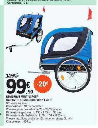 119,9  -20€  ,90  REMORQUE MULTIUSAGE  GARANTIE CONSTRUCTEUR 2 ANS. (5)  Structure en acier.  Composition: 100% polyester.  Convient pour des vélos de 26 à 28/29 pouces. Dimensions globales: L 135 x 1