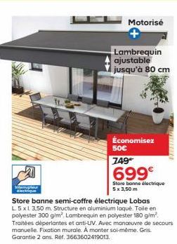 Interrupteur electrique  Motorisé  Lambrequin ajustable jusqu'à 80 cm  Économisez  50€  749  699€  Store bonne électrique 5 x 3,50 m  Store banne semi-coffre électrique Lobas L. 5 x L 3,50 m. Structur