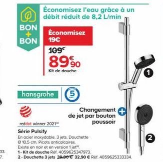 BON  BON  Économisez  19€  109€  8990  Kit de douche  hansgrohe  Économisez l'eau grâce à un débit réduit de 8,2 L/min  5  Changement de jet par bouton poussoir  reddot winner 2021  Série Pulsify  En 