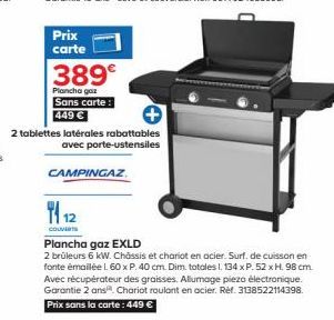 Prix carte  389€  Plancha gaz Sans carte: 449 €  1112  COUVERT  2 tablettes latérales rabattables avec porte-ustensiles  CAMPINGAZ  Plancha gaz EXLD  2 brûleurs 6 kW. Châssis et chariot en acier. Surf