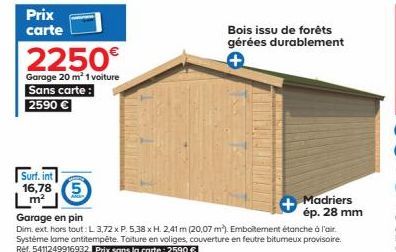 Prix carte  2250€  Garage 20 m² 1 voiture Sans carte: 2590 €  Surf. int 16,78 5  Lm²  Bois issu de forêts gérées durablement  +  Madriers ép. 28 mm  Garage en pin  Dim. ext. hors tout: L 3,72 x P. 5.3